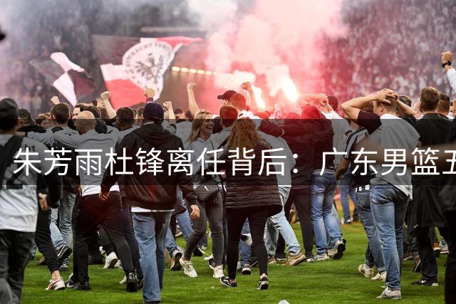 朱芳雨杜锋离任背后：广东男篮五年高投入低产出困局待解