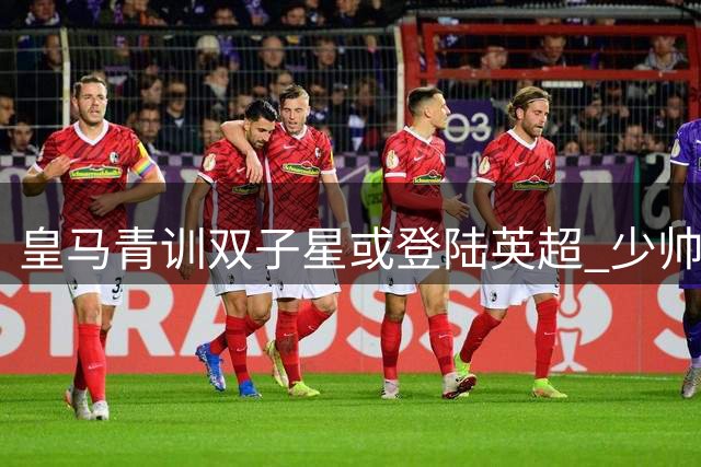 皇马青训双子星或登陆英超 少帅阿韦洛亚筹划压哨引援
